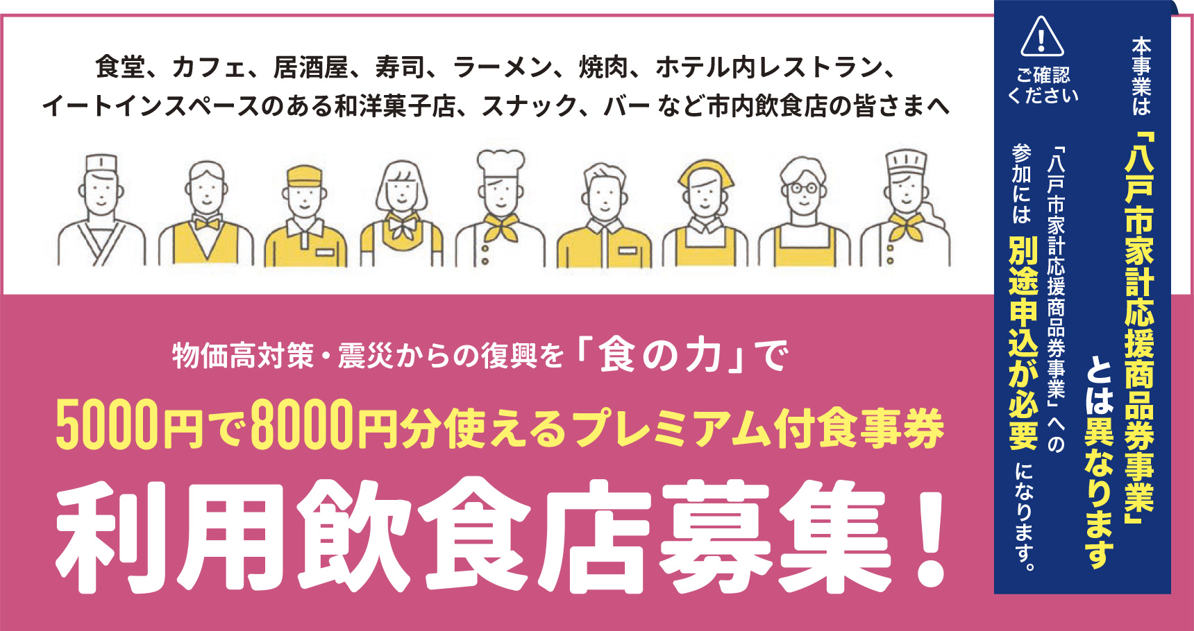 食堂、カフェ、居酒屋、寿司、ラーメン、焼肉、ホテル内レストラン、イートインスペースのある和洋菓子店、スナック、バー など市内飲食店の皆さまへ　物価高対策・震災からの復興を「 食の力」で　5000円で8000円分使えるプレミアム付食事券利用飲食店募集!　本事業は「八戸市家計応援商品券事業」とは異なります。「八戸市家計応援商品券事業」への参加には別途申込が必要になります。