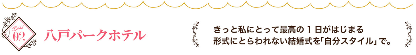 八戸パ一クホテル　きっと私にとって最高の1日がはじまる　形式にとらわれない結婚式を「自分スタイル」で。